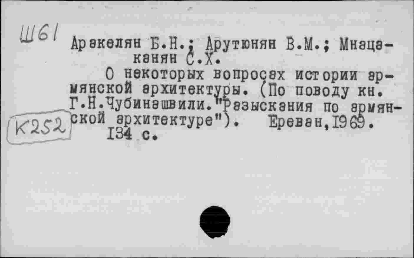 ﻿Аракелян Б.Н.; Арутюнян B.M.; Мнацаканян С.X.
О некоторых вопросах истории армянской архитектуры. (По поводу кн. Г.Н.Чубинашвили."разыскания по армян ^кой^хитектуре"). Ереван, 1969.